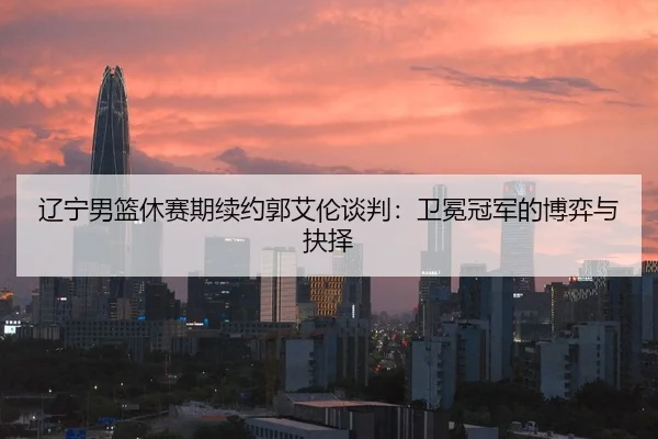 辽宁男篮休赛期续约郭艾伦谈判：卫冕冠军的博弈与抉择
