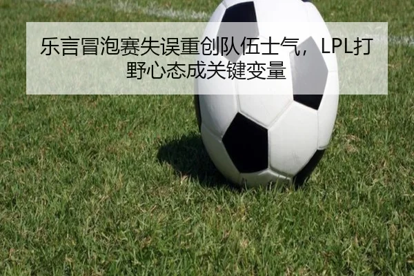 乐言冒泡赛失误重创队伍士气，LPL打野心态成关键变量