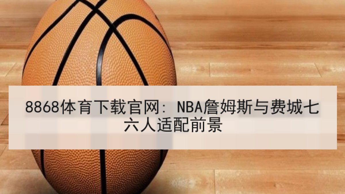 8868体育下载官网: NBA詹姆斯与费城七六人适配前景
