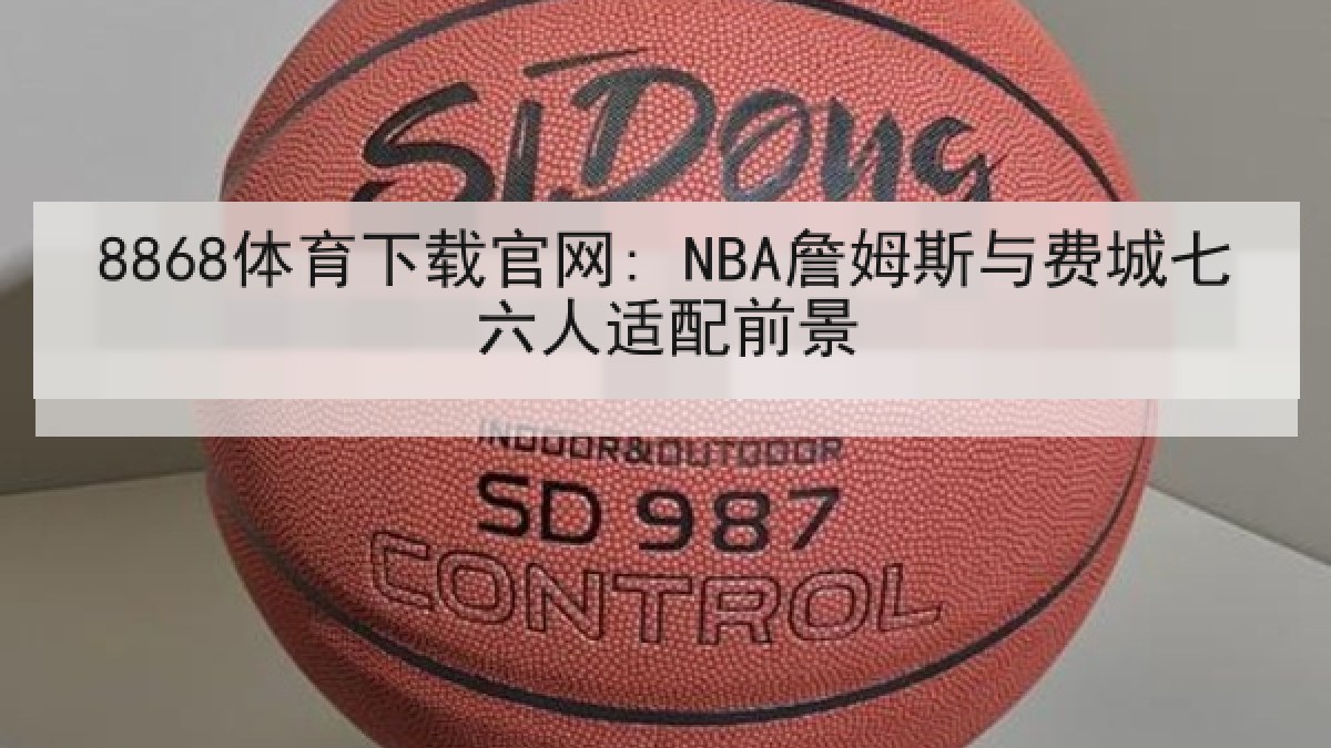 8868体育下载官网: NBA詹姆斯与费城七六人适配前景