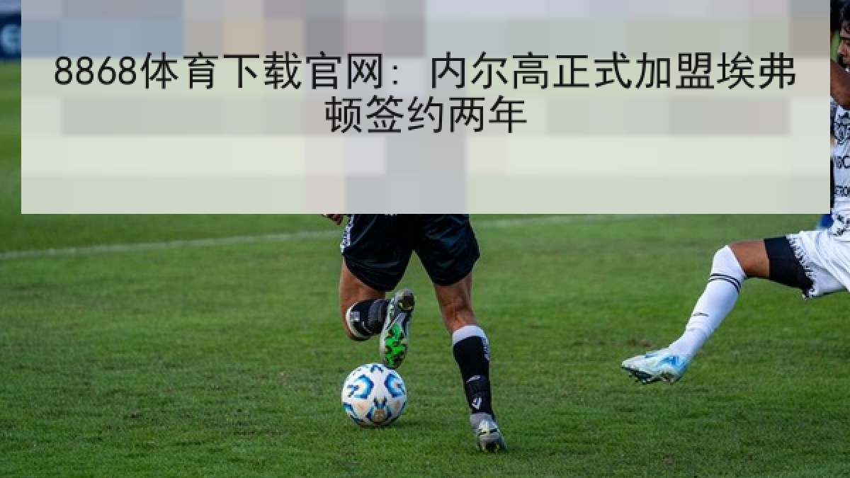 8868体育下载官网: 内尔高正式加盟埃弗顿签约两年
